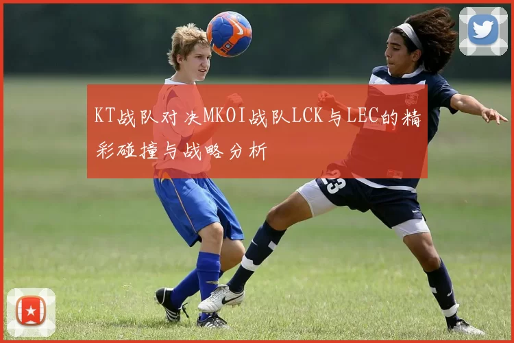KT战队对决MKOI战队LCK与LEC的精彩碰撞与战略分析