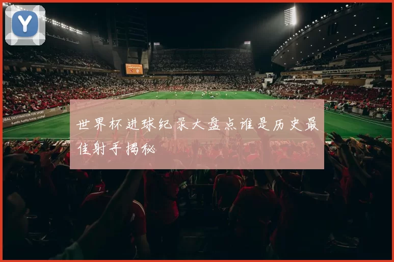 世界杯进球纪录大盘点谁是历史最佳射手揭秘