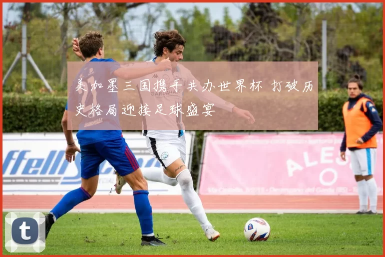 美加墨三国携手共办世界杯 打破历史格局迎接足球盛宴