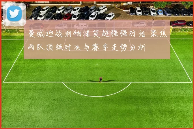 曼城迎战利物浦英超强强对话 聚焦两队顶级对决与赛季走势分析