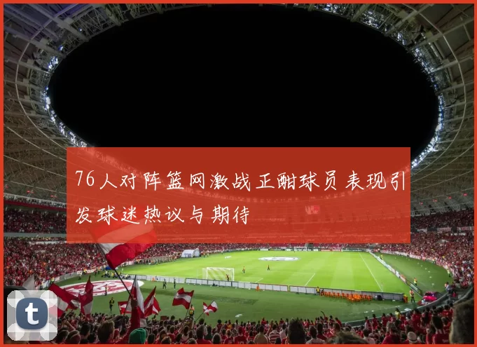 76人对阵篮网激战正酣球员表现引发球迷热议与期待