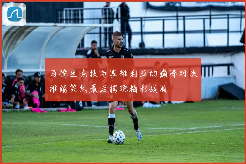 马德里竞技与塞维利亚的巅峰对决谁能笑到最后揭晓精彩战局
