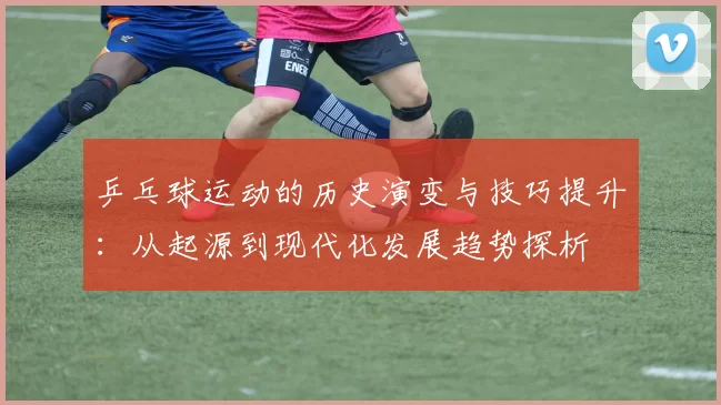 乒乓球运动的历史演变与技巧提升：从起源到现代化发展趋势探析