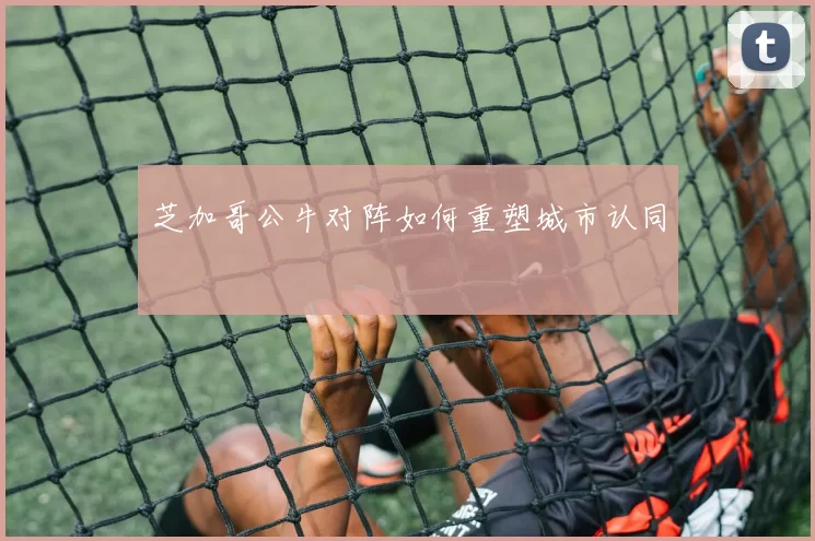 芝加哥公牛对阵如何重塑城市认同