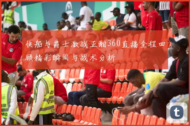 快船与爵士激战正酣360直播全程回顾精彩瞬间与战术分析