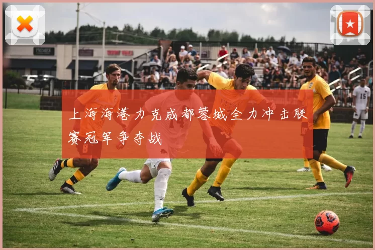 上海海港力克成都蓉城全力冲击联赛冠军争夺战