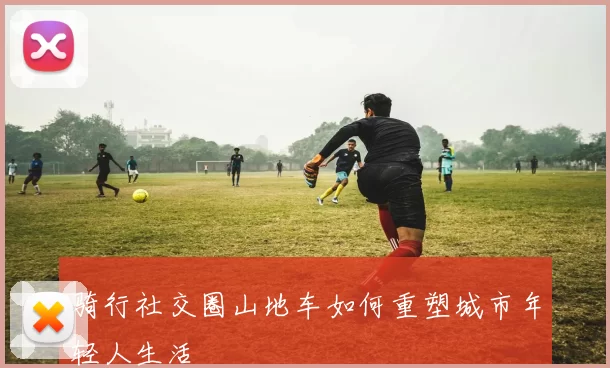 骑行社交圈山地车如何重塑城市年轻人生活