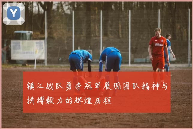 镇江战队勇夺冠军展现团队精神与拼搏毅力的辉煌历程