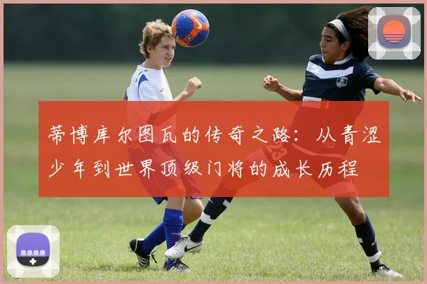 蒂博库尔图瓦的传奇之路：从青涩少年到世界顶级门将的成长历程