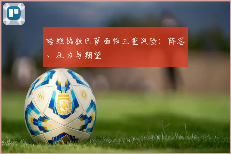 哈维执教巴萨面临三重风险：阵容、压力与期望